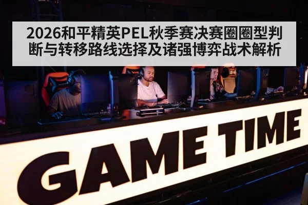 2026和平精英PEL秋季赛决赛圈圈型判断与转移路线选择及诸强博弈战术解析